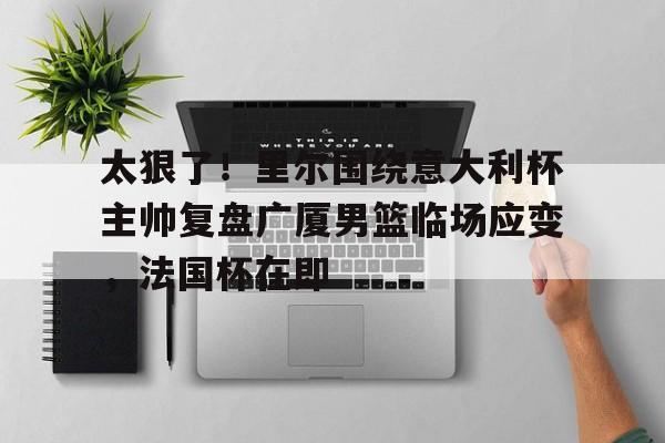 九游体育-太狠了！里尔围绕意大利杯主帅复盘广厦男篮临场应变，法国杯在即的简单介绍